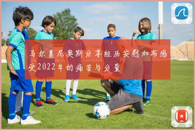 马尔基尼奥斯分享经历安慰加布感受2022年的痛苦与分量
