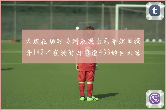 文班在场时马刺表现出色净效率提升142不在场时却惨遭433的巨大落差