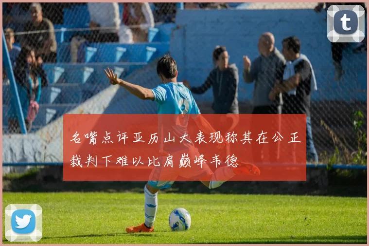 名嘴点评亚历山大表现称其在公正裁判下难以比肩巅峰韦德
