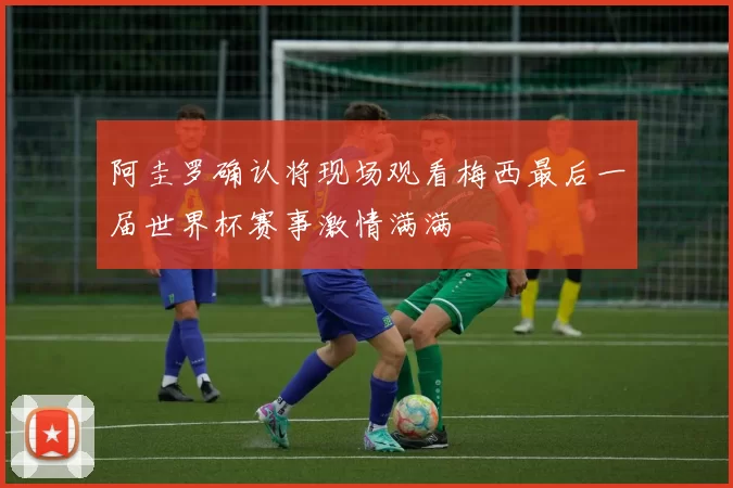 阿圭罗确认将现场观看梅西最后一届世界杯赛事激情满满