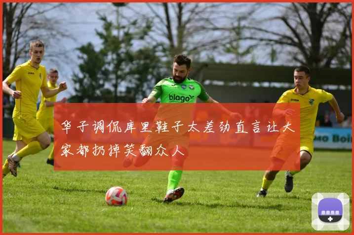 华子调侃库里鞋子太差劲直言让大家都扔掉笑翻众人