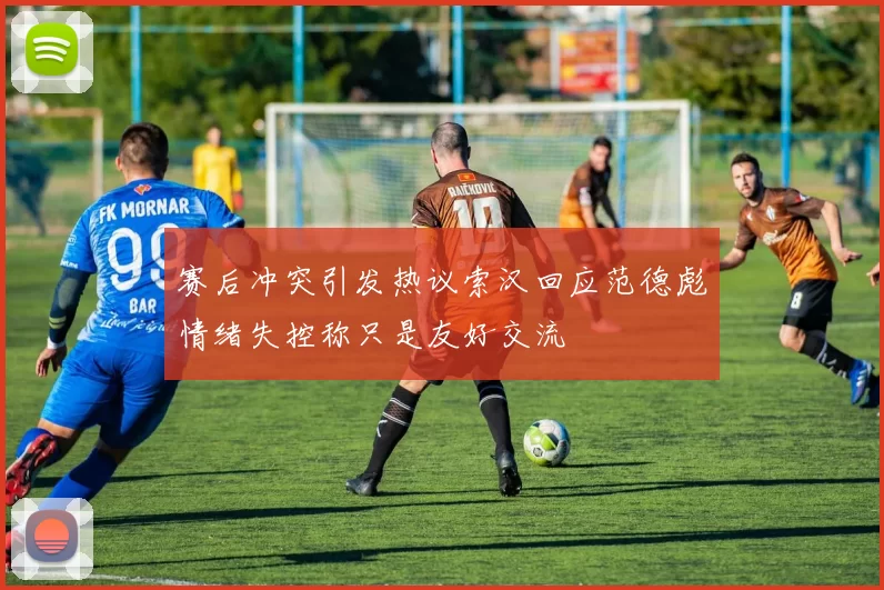 赛后冲突引发热议索汉回应范德彪情绪失控称只是友好交流