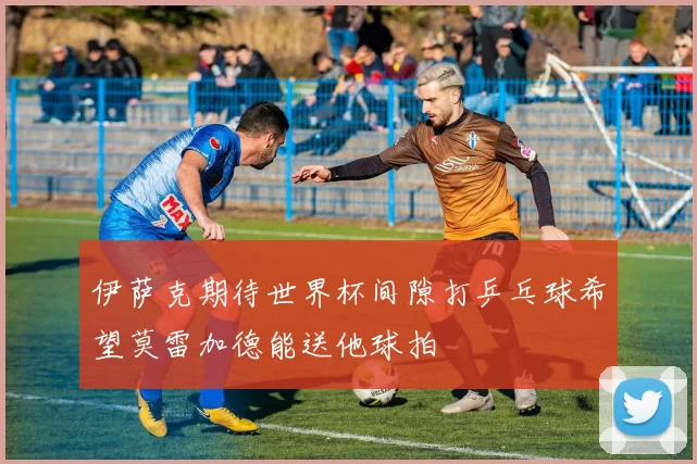 伊萨克期待世界杯间隙打乒乓球希望莫雷加德能送他球拍