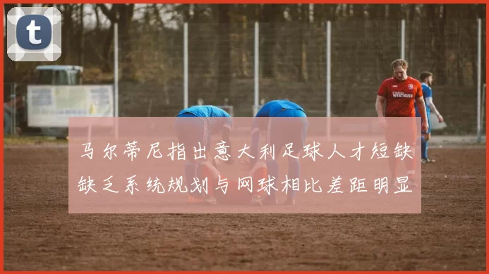 马尔蒂尼指出意大利足球人才短缺缺乏系统规划与网球相比差距明显