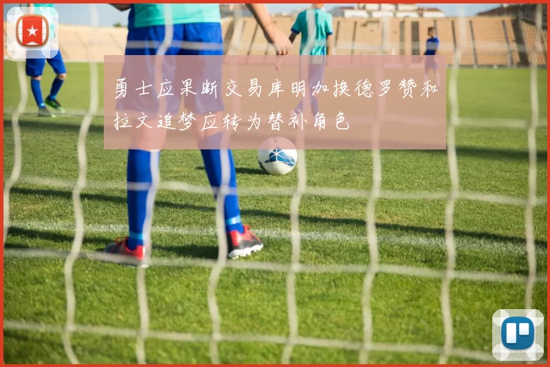勇士应果断交易库明加换德罗赞和拉文追梦应转为替补角色