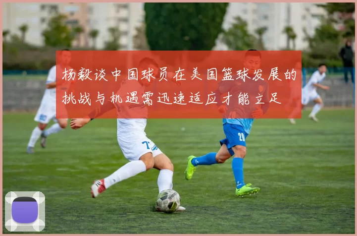 杨毅谈中国球员在美国篮球发展的挑战与机遇需迅速适应才能立足