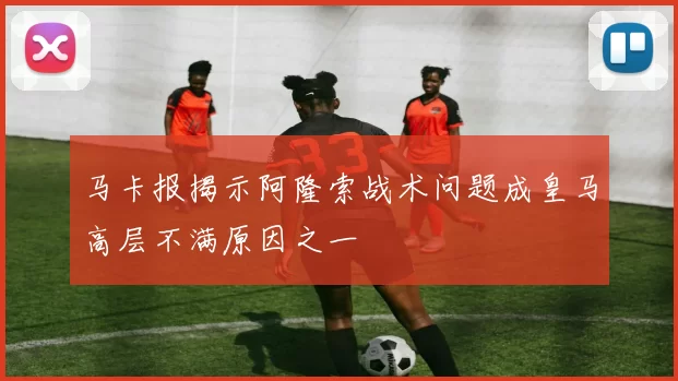 马卡报揭示阿隆索战术问题成皇马高层不满原因之一