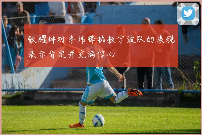 张耀坤对李玮锋执教宁波队的表现表示肯定并充满信心