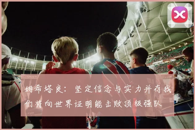 姆希塔良：坚定信念与实力并存我们将向世界证明能击败顶级强队