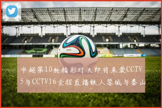 中超第10轮精彩对决即将来袭CCTV5与CCTV16全程直播铁人蓉城与泰山申花之战