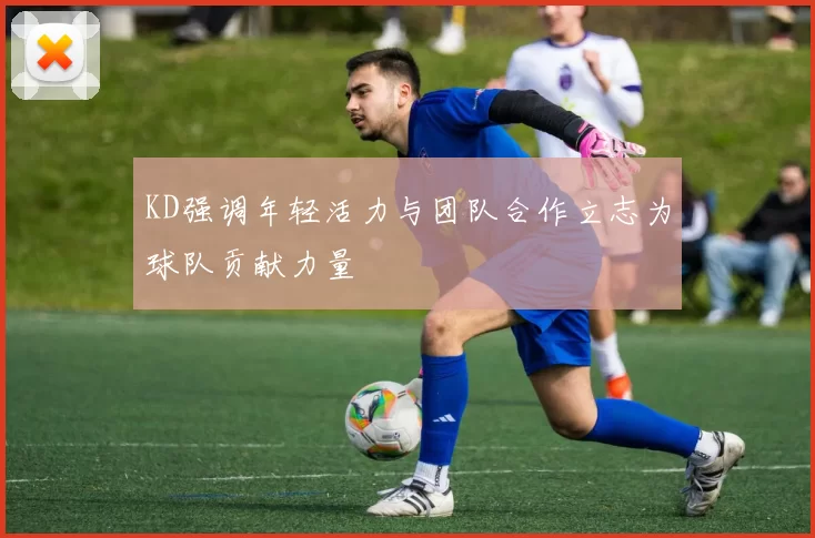 KD强调年轻活力与团队合作立志为球队贡献力量