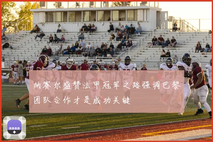 纳赛尔盛赞法甲冠军之路强调巴黎团队合作才是成功关键