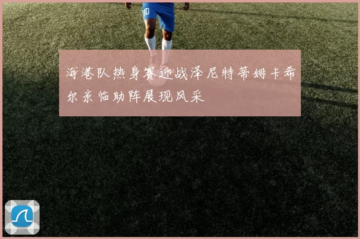 海港队热身赛迎战泽尼特蒂姆卡希尔亲临助阵展现风采