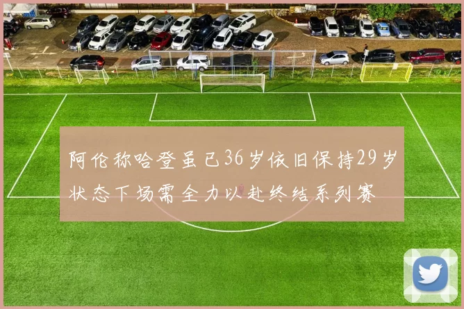 阿伦称哈登虽已36岁依旧保持29岁状态下场需全力以赴终结系列赛