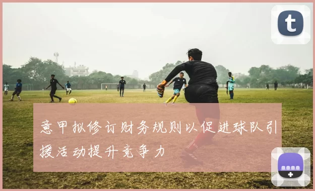 意甲拟修订财务规则以促进球队引援活动提升竞争力